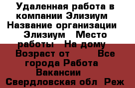 Удаленная работа в компании Элизиум › Название организации ­ Элизиум › Место работы ­ На дому › Возраст от ­ 16 - Все города Работа » Вакансии   . Свердловская обл.,Реж г.